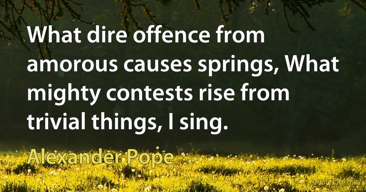 What dire offence from amorous causes springs, What mighty contests rise from trivial things, I sing. (Alexander Pope)