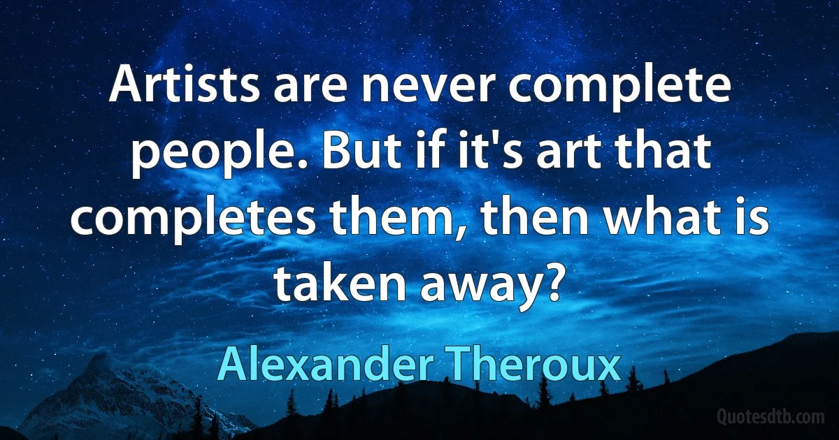 Artists are never complete people. But if it's art that completes them, then what is taken away? (Alexander Theroux)