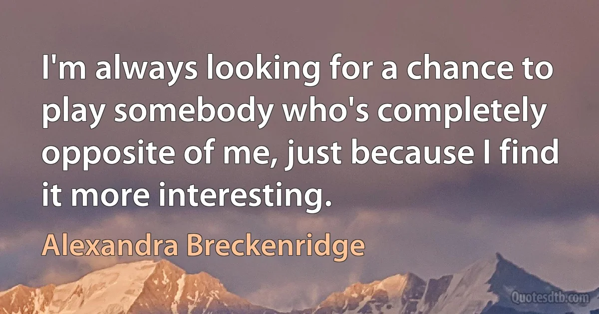 I'm always looking for a chance to play somebody who's completely opposite of me, just because I find it more interesting. (Alexandra Breckenridge)