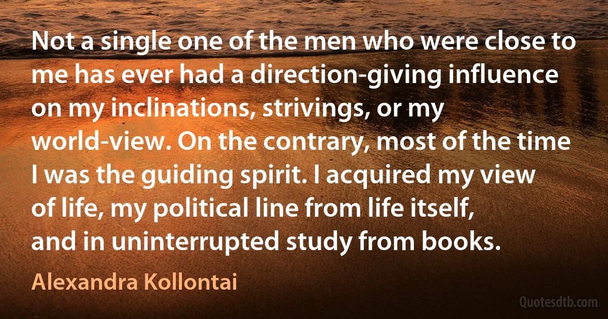 Not a single one of the men who were close to me has ever had a direction-giving influence on my inclinations, strivings, or my world-view. On the contrary, most of the time I was the guiding spirit. I acquired my view of life, my political line from life itself, and in uninterrupted study from books. (Alexandra Kollontai)