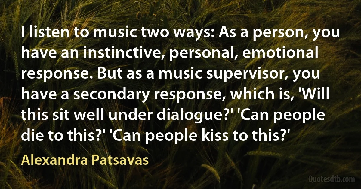 I listen to music two ways: As a person, you have an instinctive, personal, emotional response. But as a music supervisor, you have a secondary response, which is, 'Will this sit well under dialogue?' 'Can people die to this?' 'Can people kiss to this?' (Alexandra Patsavas)