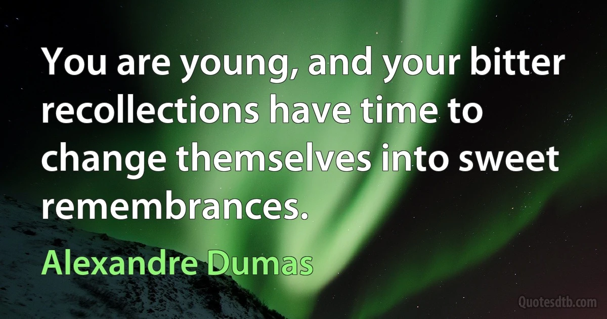 You are young, and your bitter recollections have time to change themselves into sweet remembrances. (Alexandre Dumas)