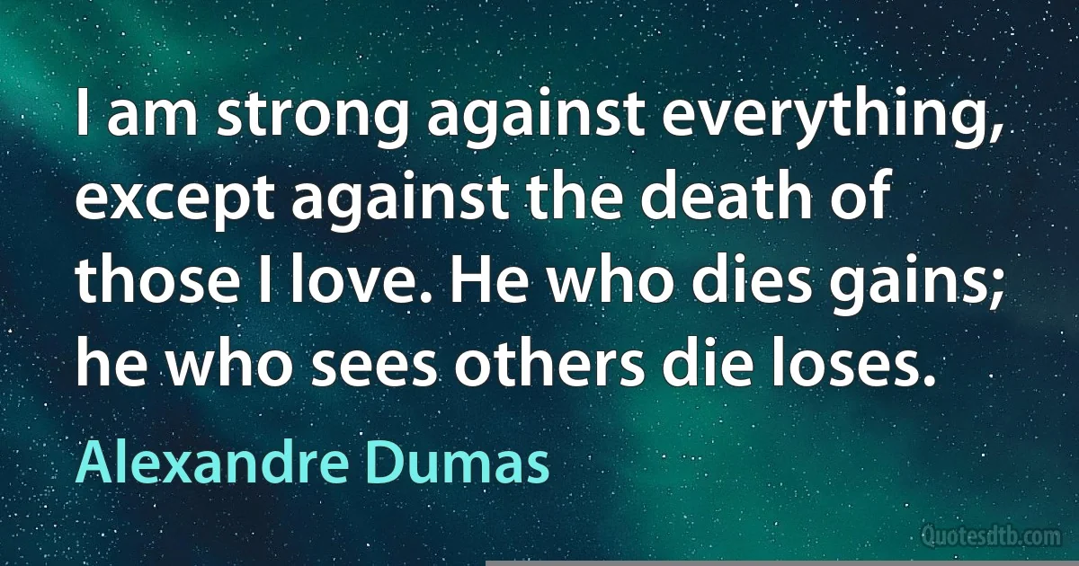 I am strong against everything, except against the death of those I love. He who dies gains; he who sees others die loses. (Alexandre Dumas)