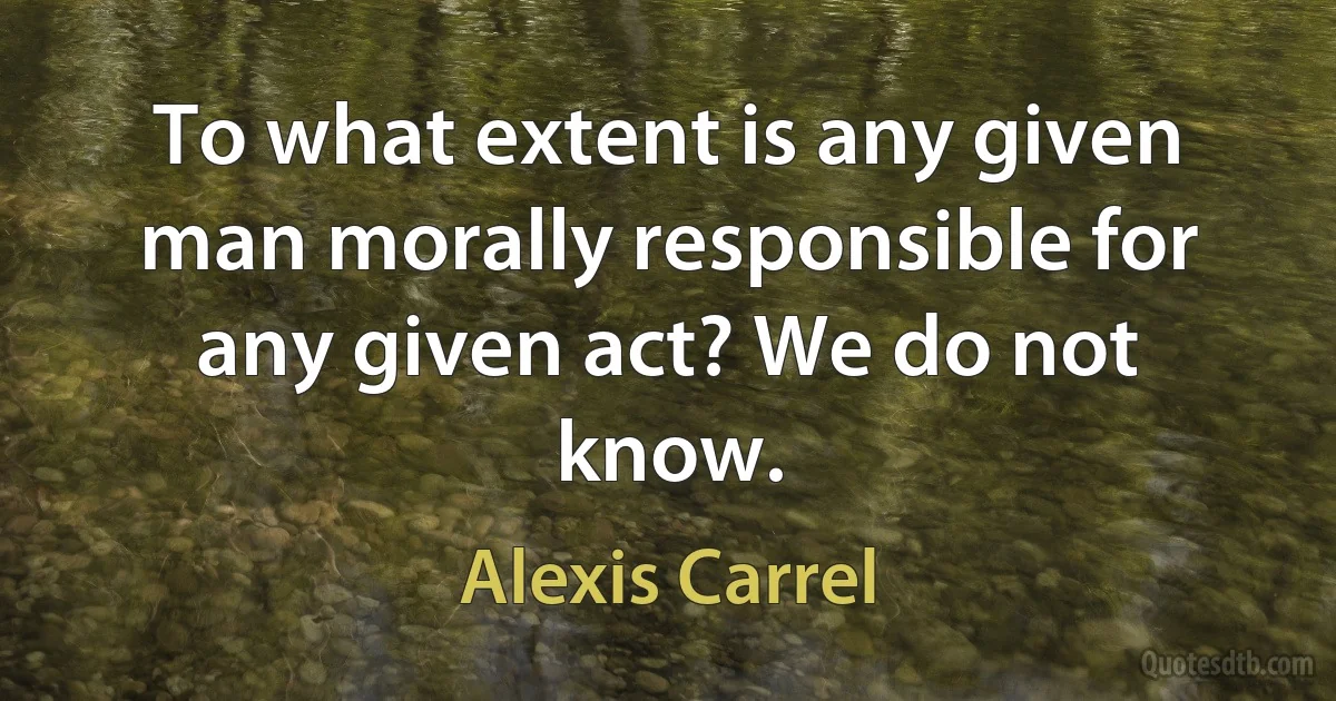 To what extent is any given man morally responsible for any given act? We do not know. (Alexis Carrel)