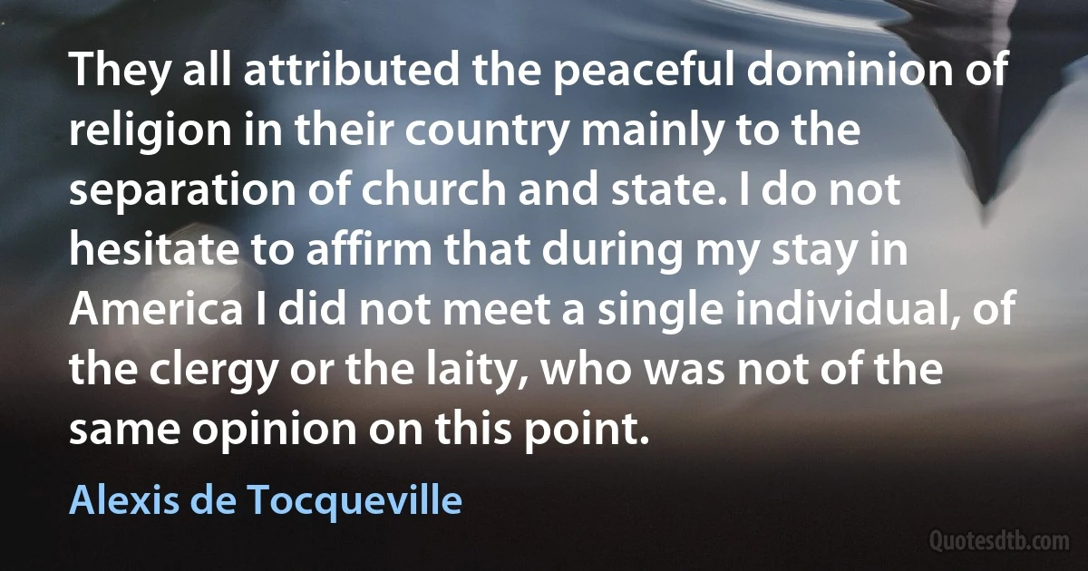 They all attributed the peaceful dominion of religion in their country mainly to the separation of church and state. I do not hesitate to affirm that during my stay in America I did not meet a single individual, of the clergy or the laity, who was not of the same opinion on this point. (Alexis de Tocqueville)