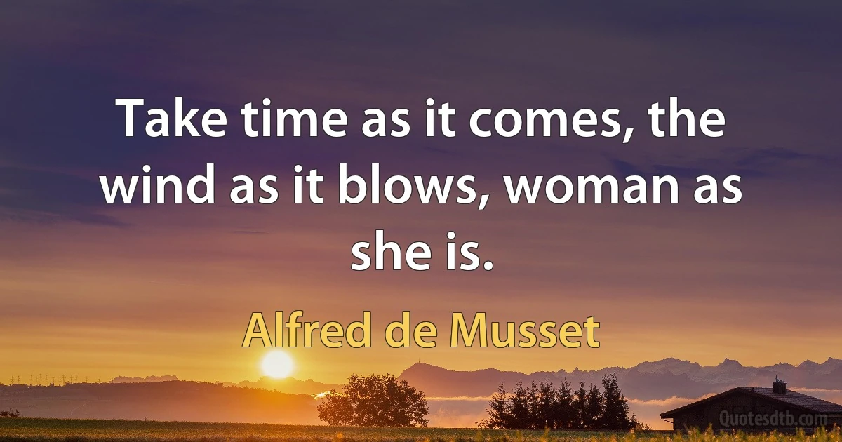 Take time as it comes, the wind as it blows, woman as she is. (Alfred de Musset)