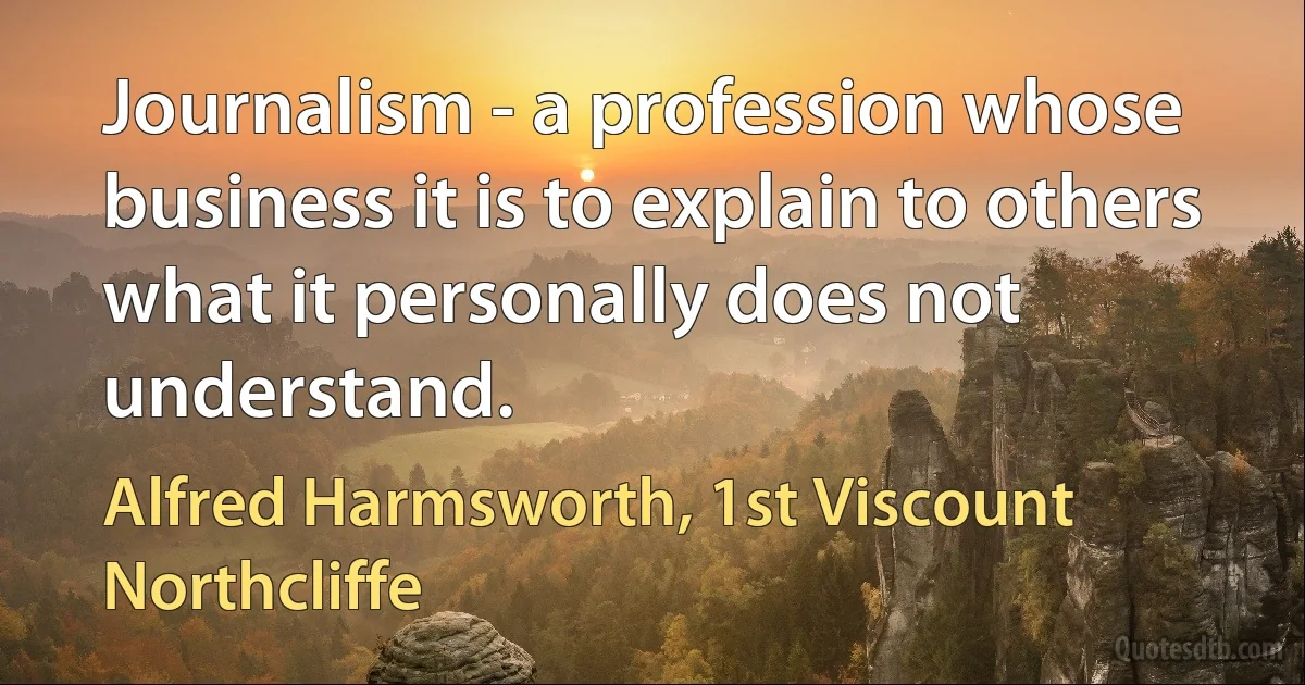 Journalism - a profession whose business it is to explain to others what it personally does not understand. (Alfred Harmsworth, 1st Viscount Northcliffe)