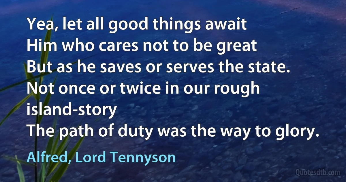 Yea, let all good things await
Him who cares not to be great
But as he saves or serves the state.
Not once or twice in our rough island-story
The path of duty was the way to glory. (Alfred, Lord Tennyson)