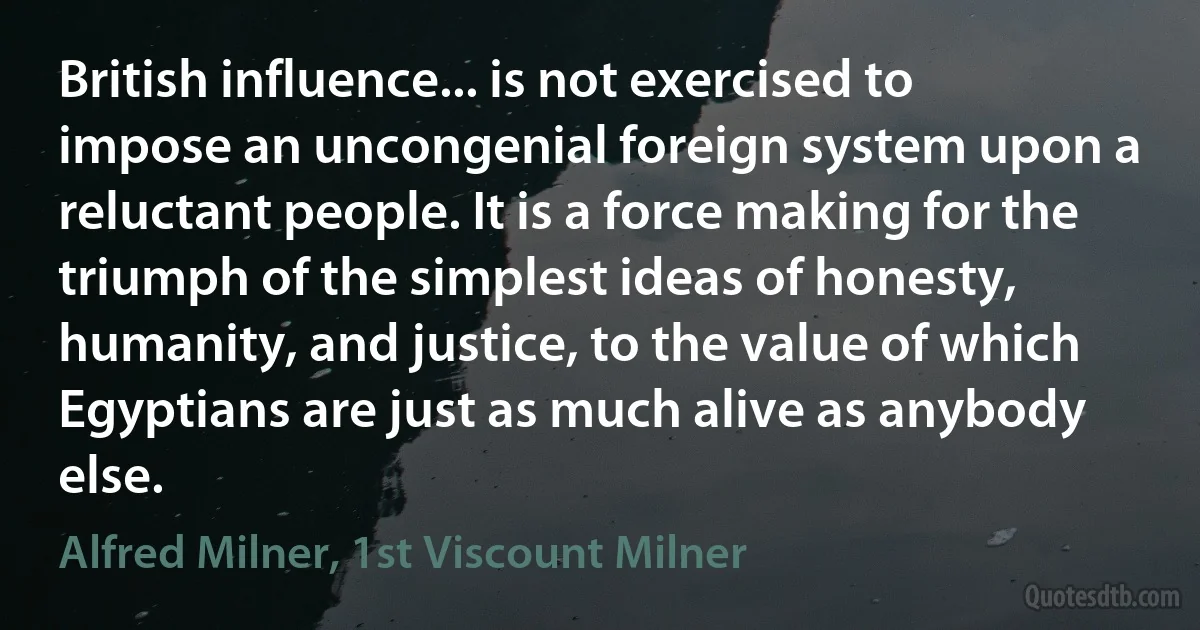 British influence... is not exercised to impose an uncongenial foreign system upon a reluctant people. It is a force making for the triumph of the simplest ideas of honesty, humanity, and justice, to the value of which Egyptians are just as much alive as anybody else. (Alfred Milner, 1st Viscount Milner)