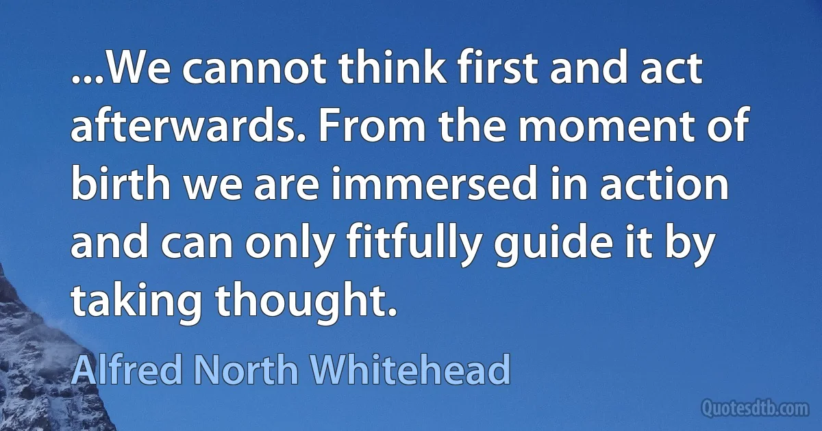 ...We cannot think first and act afterwards. From the moment of birth we are immersed in action and can only fitfully guide it by taking thought. (Alfred North Whitehead)