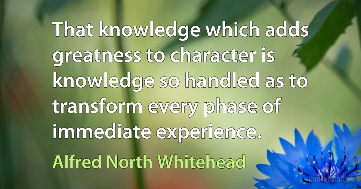 That knowledge which adds greatness to character is knowledge so handled as to transform every phase of immediate experience. (Alfred North Whitehead)