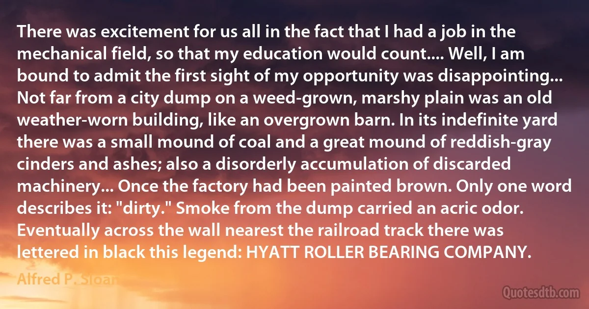 There was excitement for us all in the fact that I had a job in the mechanical field, so that my education would count.... Well, I am bound to admit the first sight of my opportunity was disappointing... Not far from a city dump on a weed-grown, marshy plain was an old weather-worn building, like an overgrown barn. In its indefinite yard there was a small mound of coal and a great mound of reddish-gray cinders and ashes; also a disorderly accumulation of discarded machinery... Once the factory had been painted brown. Only one word describes it: "dirty." Smoke from the dump carried an acric odor. Eventually across the wall nearest the railroad track there was lettered in black this legend: HYATT ROLLER BEARING COMPANY. (Alfred P. Sloan)