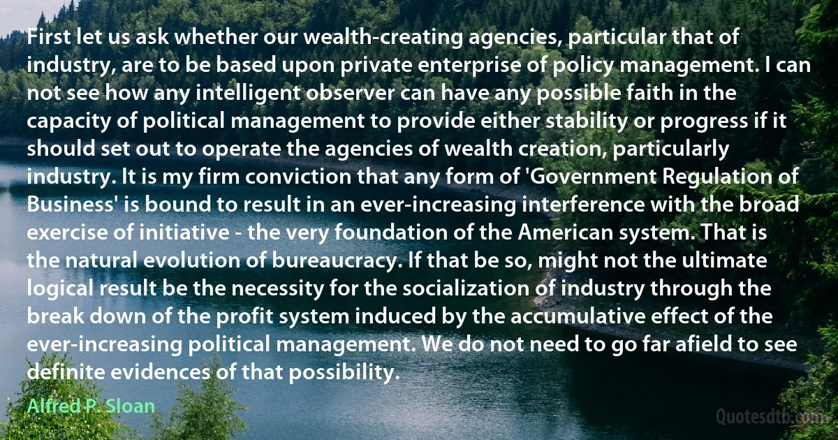 First let us ask whether our wealth-creating agencies, particular that of industry, are to be based upon private enterprise of policy management. I can not see how any intelligent observer can have any possible faith in the capacity of political management to provide either stability or progress if it should set out to operate the agencies of wealth creation, particularly industry. It is my firm conviction that any form of 'Government Regulation of Business' is bound to result in an ever-increasing interference with the broad exercise of initiative - the very foundation of the American system. That is the natural evolution of bureaucracy. If that be so, might not the ultimate logical result be the necessity for the socialization of industry through the break down of the profit system induced by the accumulative effect of the ever-increasing political management. We do not need to go far afield to see definite evidences of that possibility. (Alfred P. Sloan)