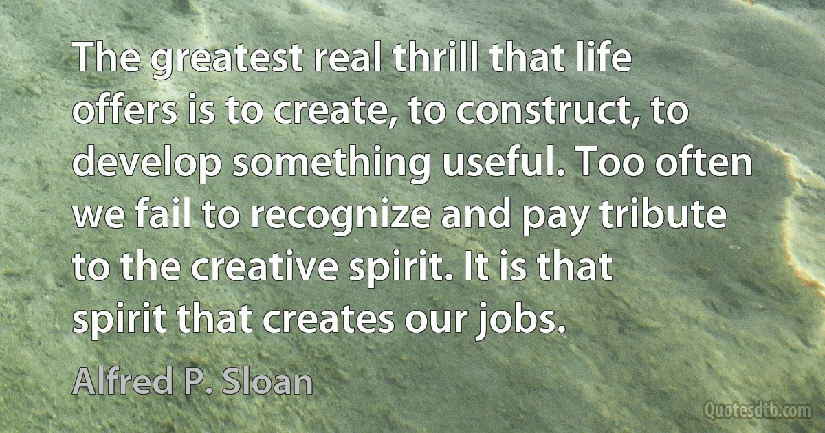 The greatest real thrill that life offers is to create, to construct, to develop something useful. Too often we fail to recognize and pay tribute to the creative spirit. It is that spirit that creates our jobs. (Alfred P. Sloan)