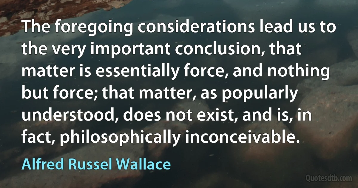 The foregoing considerations lead us to the very important conclusion, that matter is essentially force, and nothing but force; that matter, as popularly understood, does not exist, and is, in fact, philosophically inconceivable. (Alfred Russel Wallace)