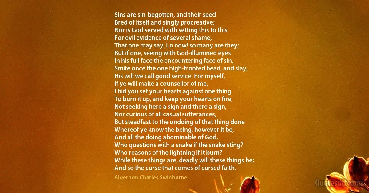 Sins are sin-begotten, and their seed
Bred of itself and singly procreative;
Nor is God served with setting this to this
For evil evidence of several shame,
That one may say, Lo now! so many are they;
But if one, seeing with God-illumined eyes
In his full face the encountering face of sin,
Smite once the one high-fronted head, and slay,
His will we call good service. For myself,
If ye will make a counsellor of me,
I bid you set your hearts against one thing
To burn it up, and keep your hearts on fire,
Not seeking here a sign and there a sign,
Nor curious of all casual sufferances,
But steadfast to the undoing of that thing done
Whereof ye know the being, however it be,
And all the doing abominable of God.
Who questions with a snake if the snake sting?
Who reasons of the lightning if it burn?
While these things are, deadly will these things be;
And so the curse that comes of cursed faith. (Algernon Charles Swinburne)