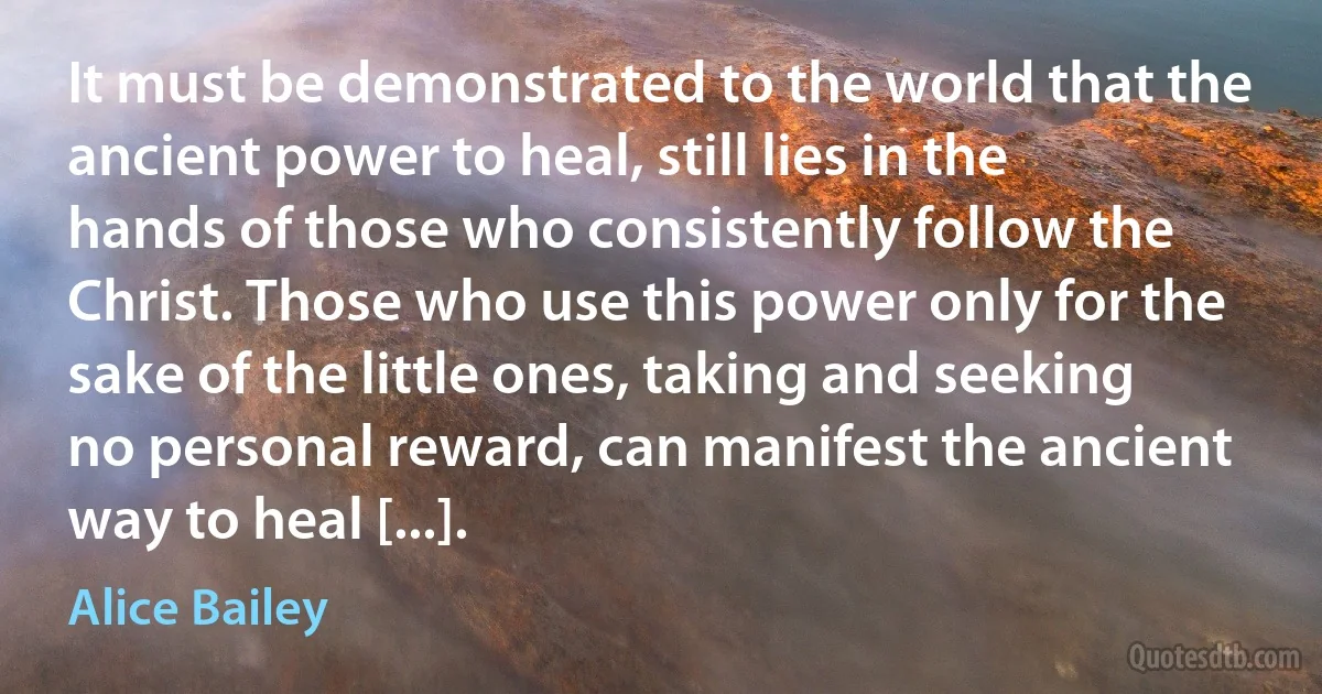 It must be demonstrated to the world that the ancient power to heal, still lies in the hands of those who consistently follow the Christ. Those who use this power only for the sake of the little ones, taking and seeking no personal reward, can manifest the ancient way to heal [...]. (Alice Bailey)