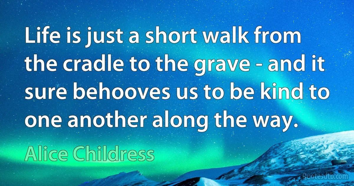 Life is just a short walk from the cradle to the grave - and it sure behooves us to be kind to one another along the way. (Alice Childress)