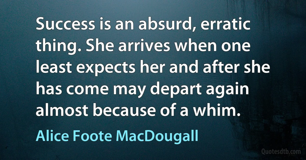 Success is an absurd, erratic thing. She arrives when one least expects her and after she has come may depart again almost because of a whim. (Alice Foote MacDougall)