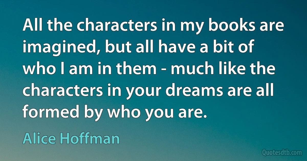 All the characters in my books are imagined, but all have a bit of who I am in them - much like the characters in your dreams are all formed by who you are. (Alice Hoffman)