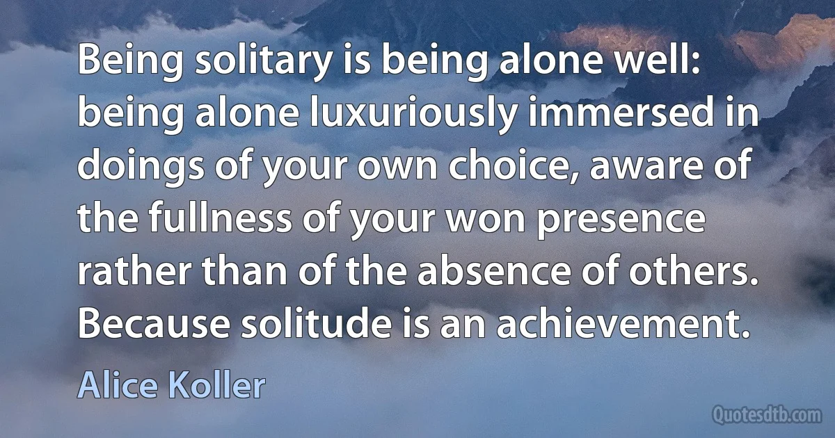 Being solitary is being alone well: being alone luxuriously immersed in doings of your own choice, aware of the fullness of your won presence rather than of the absence of others. Because solitude is an achievement. (Alice Koller)