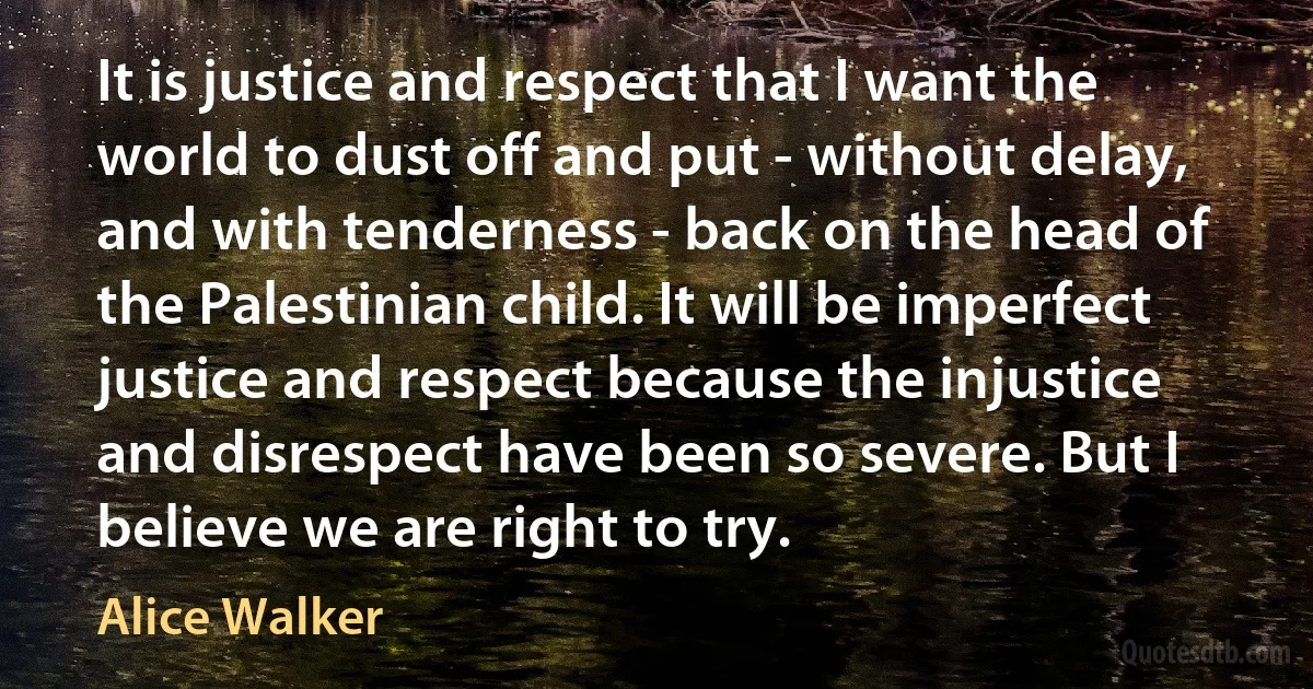 It is justice and respect that I want the world to dust off and put - without delay, and with tenderness - back on the head of the Palestinian child. It will be imperfect justice and respect because the injustice and disrespect have been so severe. But I believe we are right to try. (Alice Walker)