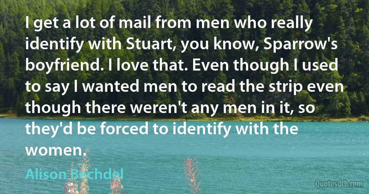 I get a lot of mail from men who really identify with Stuart, you know, Sparrow's boyfriend. I love that. Even though I used to say I wanted men to read the strip even though there weren't any men in it, so they'd be forced to identify with the women. (Alison Bechdel)