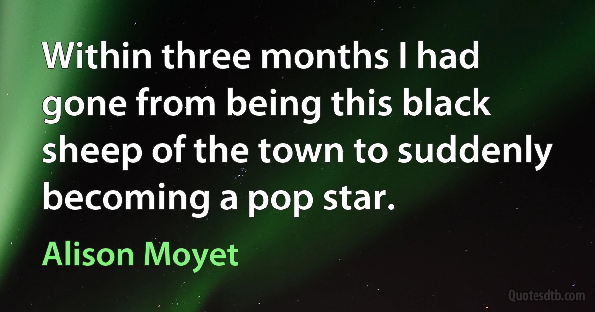 Within three months I had gone from being this black sheep of the town to suddenly becoming a pop star. (Alison Moyet)