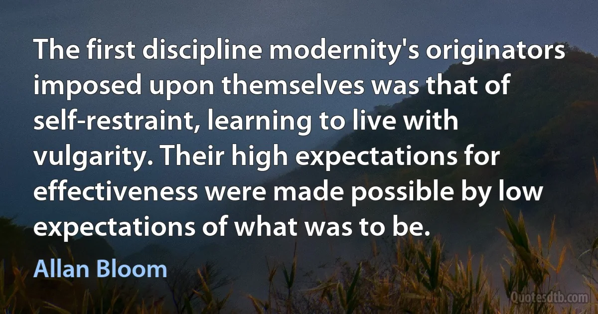 The first discipline modernity's originators imposed upon themselves was that of self-restraint, learning to live with vulgarity. Their high expectations for effectiveness were made possible by low expectations of what was to be. (Allan Bloom)