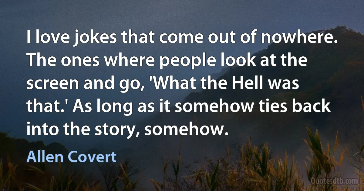 I love jokes that come out of nowhere. The ones where people look at the screen and go, 'What the Hell was that.' As long as it somehow ties back into the story, somehow. (Allen Covert)