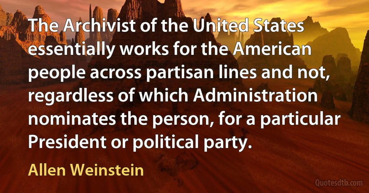 The Archivist of the United States essentially works for the American people across partisan lines and not, regardless of which Administration nominates the person, for a particular President or political party. (Allen Weinstein)