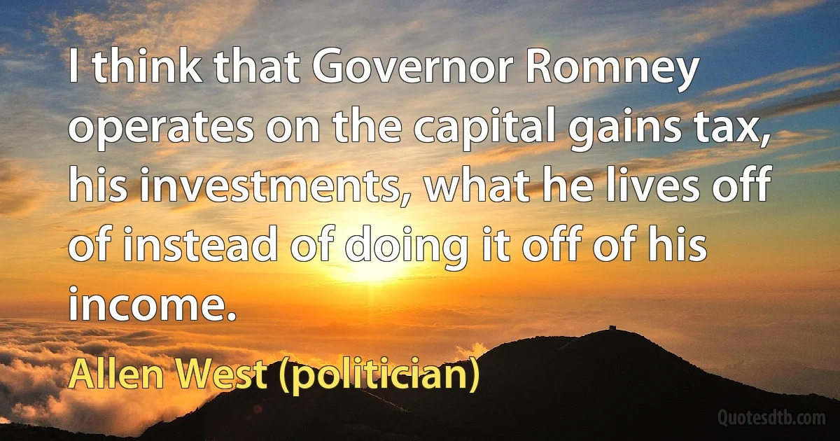 I think that Governor Romney operates on the capital gains tax, his investments, what he lives off of instead of doing it off of his income. (Allen West (politician))