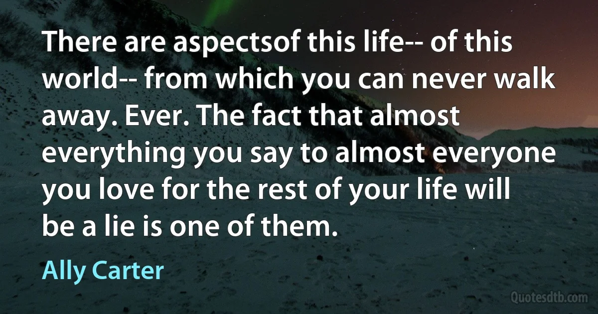 There are aspectsof this life-- of this world-- from which you can never walk away. Ever. The fact that almost everything you say to almost everyone you love for the rest of your life will be a lie is one of them. (Ally Carter)