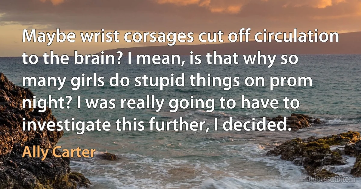 Maybe wrist corsages cut off circulation to the brain? I mean, is that why so many girls do stupid things on prom night? I was really going to have to investigate this further, I decided. (Ally Carter)