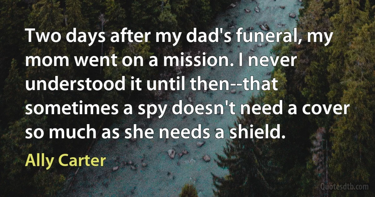 Two days after my dad's funeral, my mom went on a mission. I never understood it until then--that sometimes a spy doesn't need a cover so much as she needs a shield. (Ally Carter)