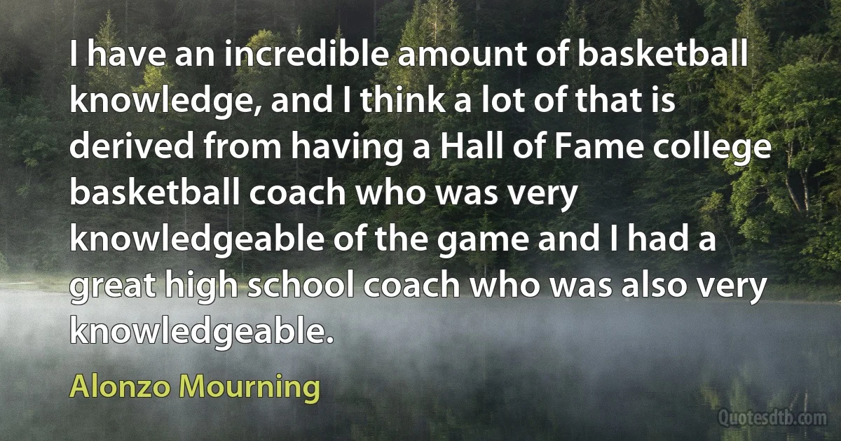 I have an incredible amount of basketball knowledge, and I think a lot of that is derived from having a Hall of Fame college basketball coach who was very knowledgeable of the game and I had a great high school coach who was also very knowledgeable. (Alonzo Mourning)