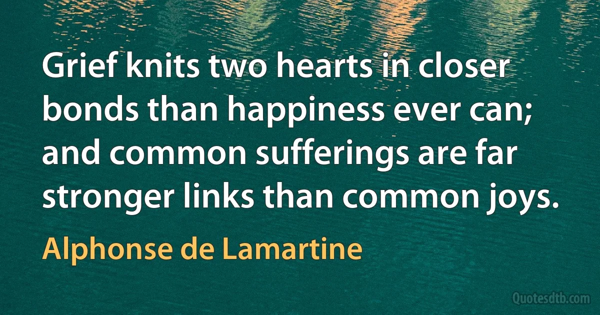 Grief knits two hearts in closer bonds than happiness ever can; and common sufferings are far stronger links than common joys. (Alphonse de Lamartine)