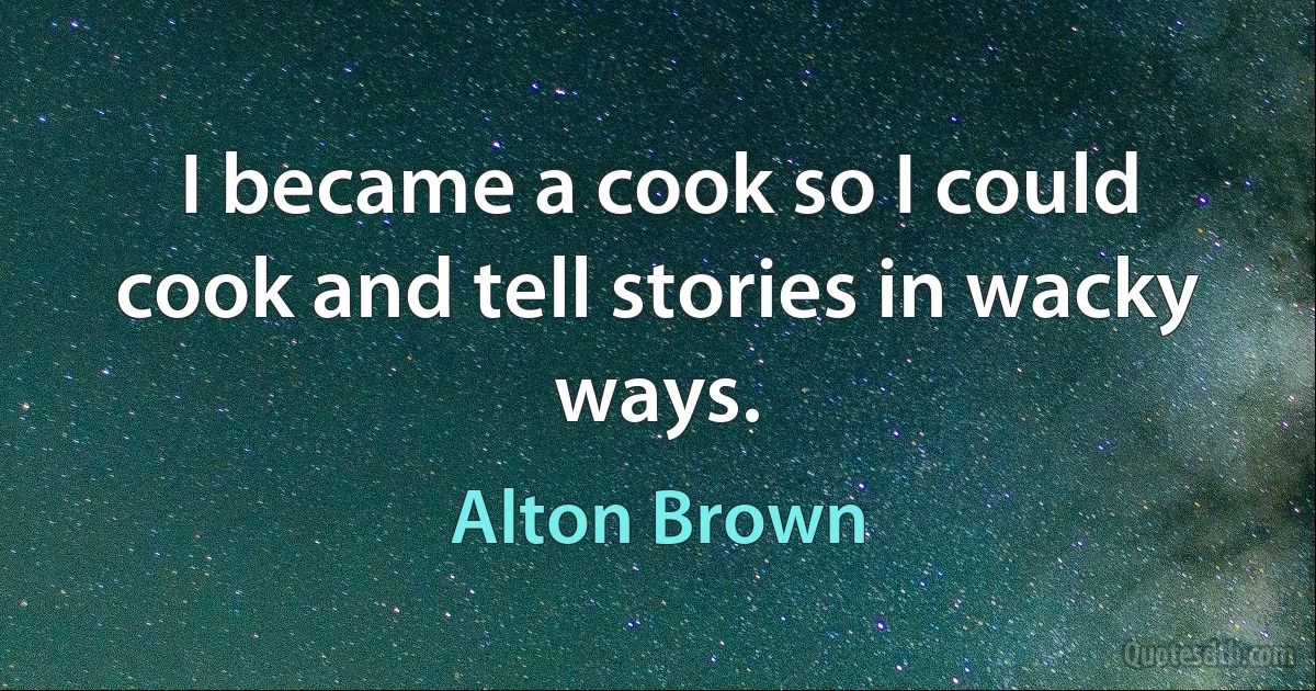 I became a cook so I could cook and tell stories in wacky ways. (Alton Brown)