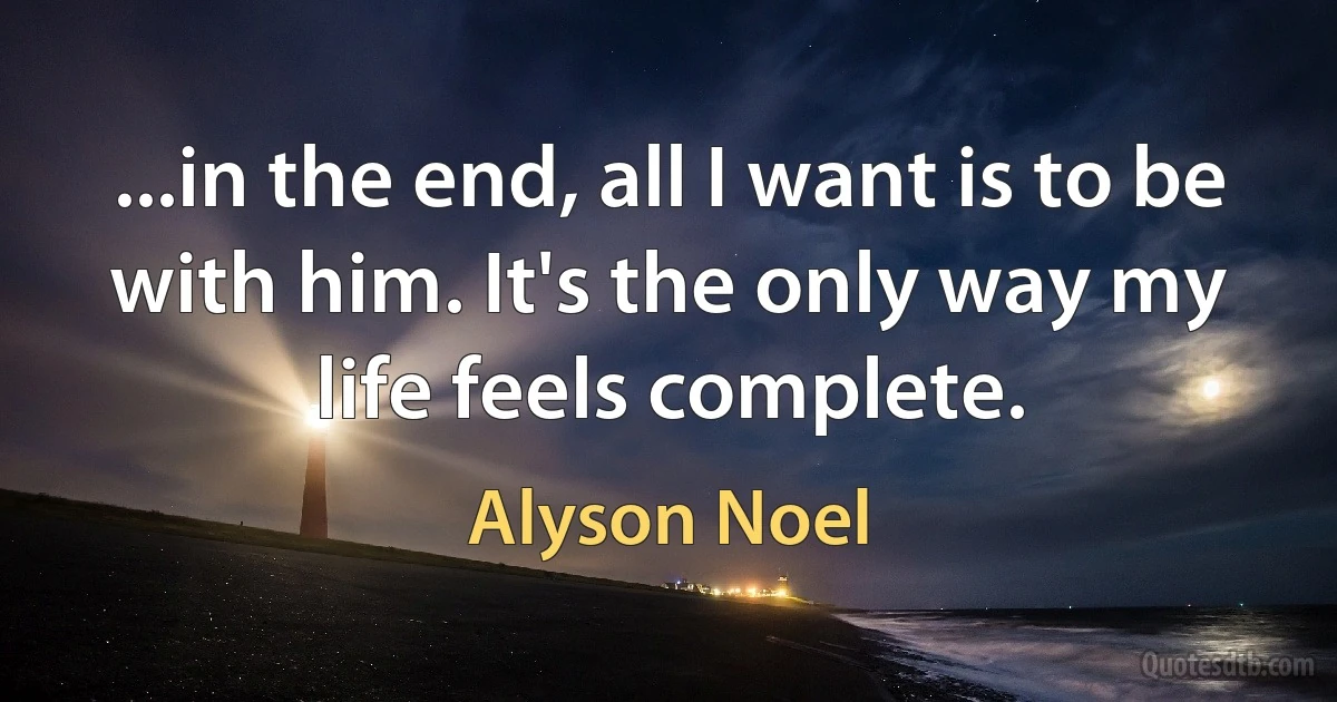 ...in the end, all I want is to be with him. It's the only way my life feels complete. (Alyson Noel)