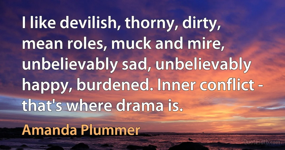 I like devilish, thorny, dirty, mean roles, muck and mire, unbelievably sad, unbelievably happy, burdened. Inner conflict - that's where drama is. (Amanda Plummer)