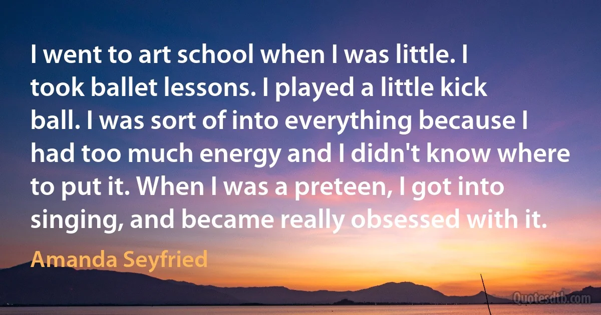 I went to art school when I was little. I took ballet lessons. I played a little kick ball. I was sort of into everything because I had too much energy and I didn't know where to put it. When I was a preteen, I got into singing, and became really obsessed with it. (Amanda Seyfried)