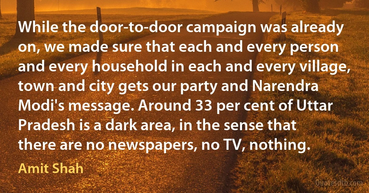 While the door-to-door campaign was already on, we made sure that each and every person and every household in each and every village, town and city gets our party and Narendra Modi's message. Around 33 per cent of Uttar Pradesh is a dark area, in the sense that there are no newspapers, no TV, nothing. (Amit Shah)