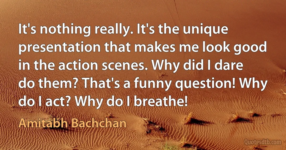 It's nothing really. It's the unique presentation that makes me look good in the action scenes. Why did I dare do them? That's a funny question! Why do I act? Why do I breathe! (Amitabh Bachchan)