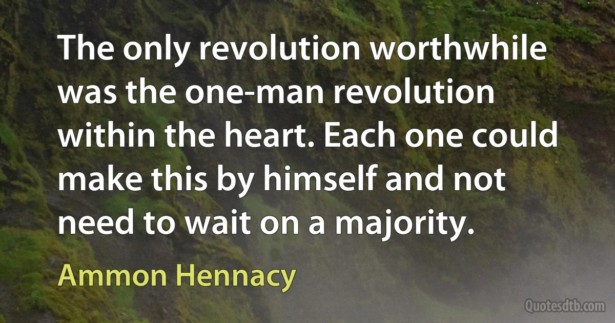 The only revolution worthwhile was the one-man revolution within the heart. Each one could make this by himself and not need to wait on a majority. (Ammon Hennacy)