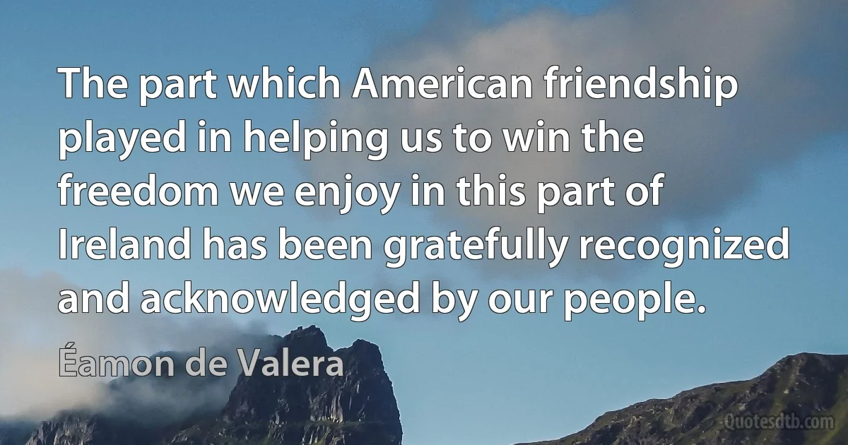 The part which American friendship played in helping us to win the freedom we enjoy in this part of Ireland has been gratefully recognized and acknowledged by our people. (Éamon de Valera)