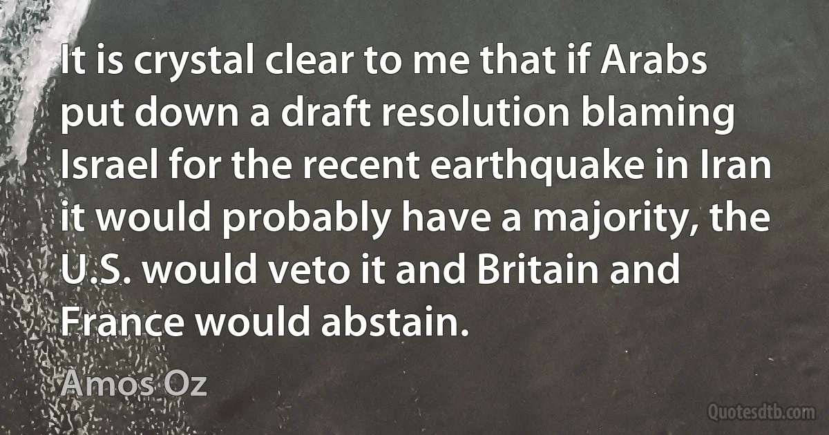 It is crystal clear to me that if Arabs put down a draft resolution blaming Israel for the recent earthquake in Iran it would probably have a majority, the U.S. would veto it and Britain and France would abstain. (Amos Oz)