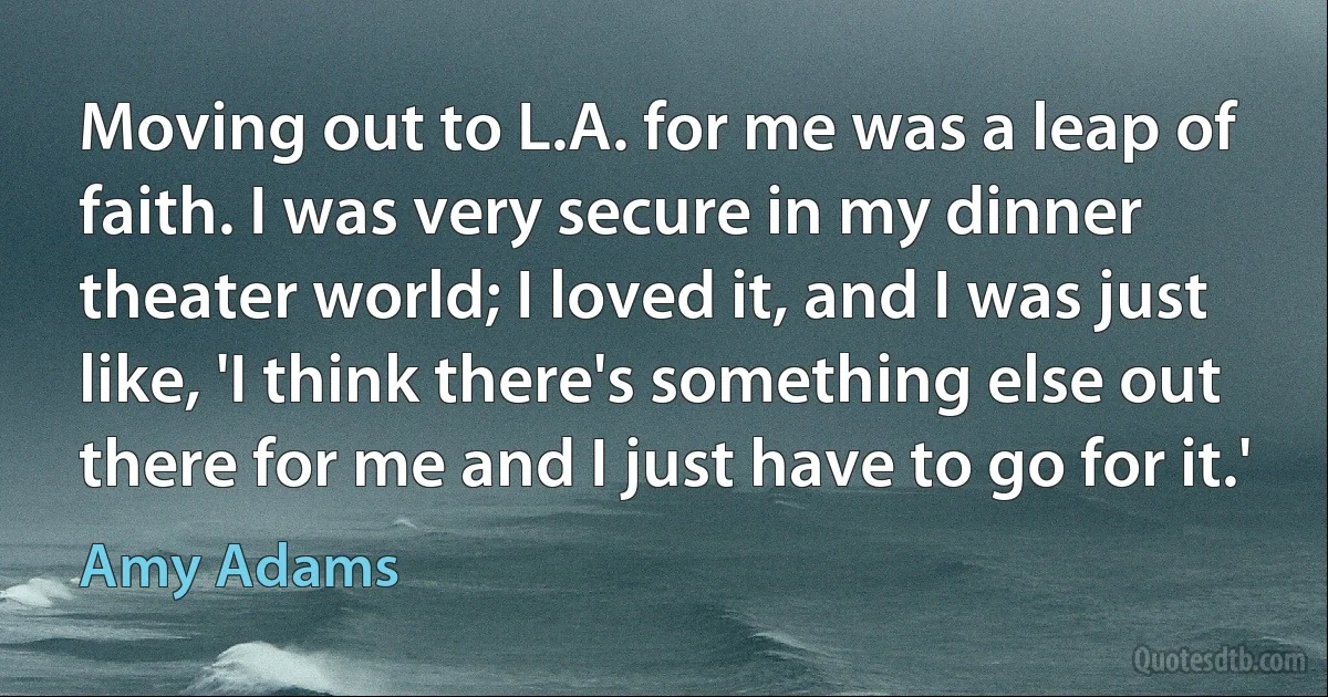 Moving out to L.A. for me was a leap of faith. I was very secure in my dinner theater world; I loved it, and I was just like, 'I think there's something else out there for me and I just have to go for it.' (Amy Adams)