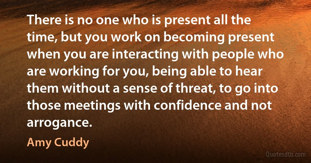 There is no one who is present all the time, but you work on becoming present when you are interacting with people who are working for you, being able to hear them without a sense of threat, to go into those meetings with confidence and not arrogance. (Amy Cuddy)