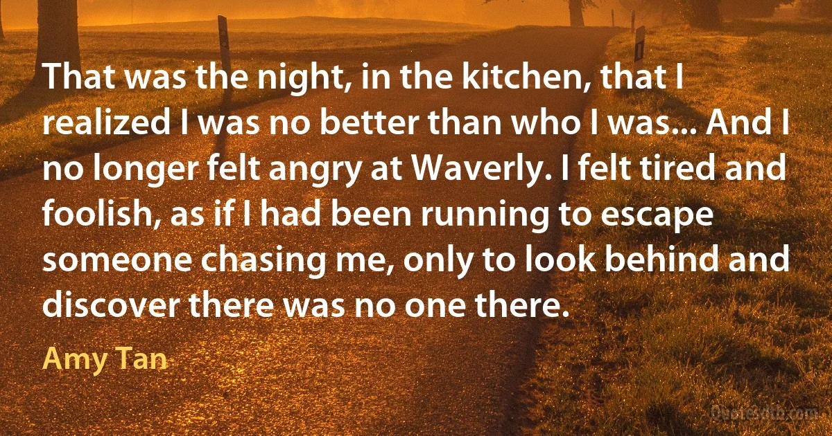 That was the night, in the kitchen, that I realized I was no better than who I was... And I no longer felt angry at Waverly. I felt tired and foolish, as if I had been running to escape someone chasing me, only to look behind and discover there was no one there. (Amy Tan)