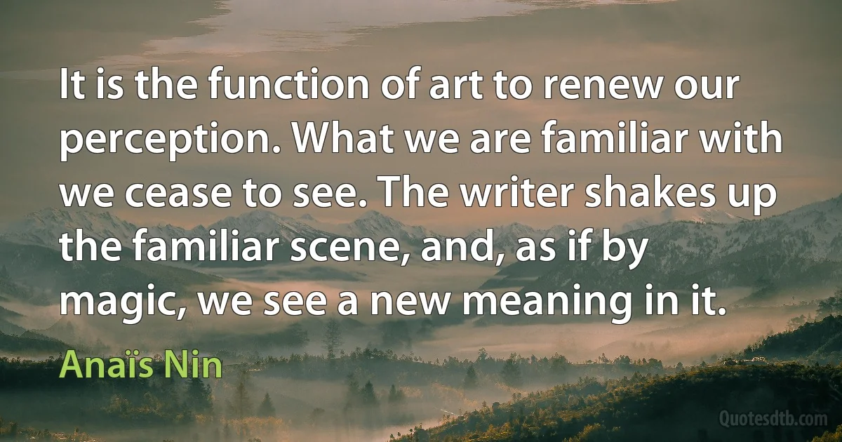 It is the function of art to renew our perception. What we are familiar with we cease to see. The writer shakes up the familiar scene, and, as if by magic, we see a new meaning in it. (Anaïs Nin)